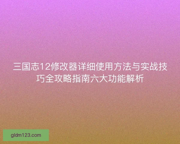 三国志12修改器详细使用方法与实战技巧全攻略指南六大功能解析