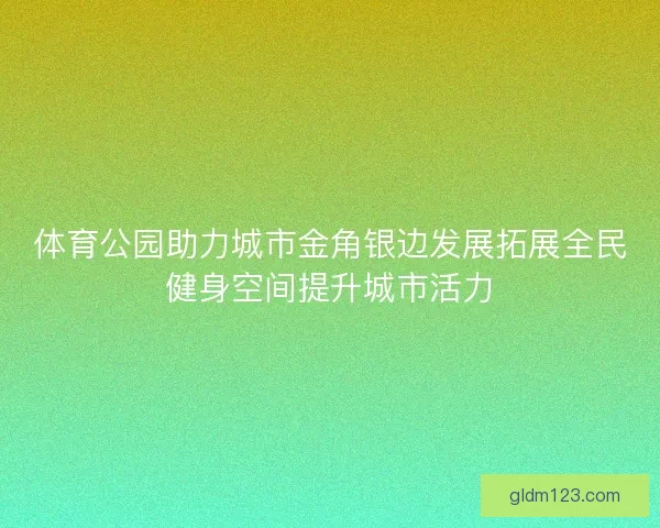 体育公园助力城市金角银边发展拓展全民健身空间提升城市活力
