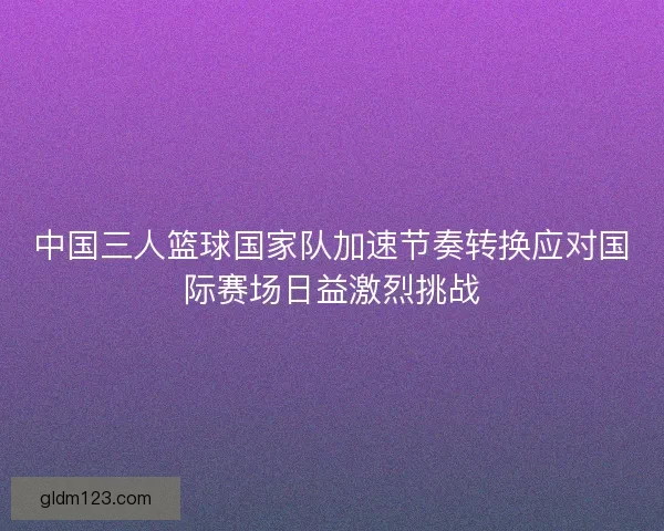 中国三人篮球国家队加速节奏转换应对国际赛场日益激烈挑战