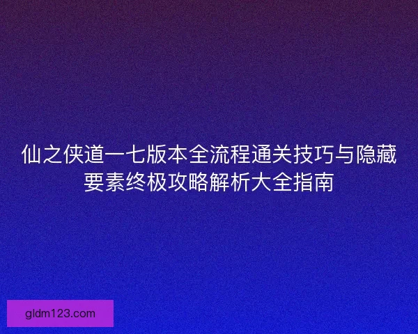 仙之侠道一七版本全流程通关技巧与隐藏要素终极攻略解析大全指南