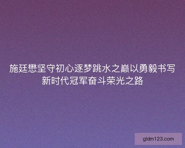 施廷懋坚守初心逐梦跳水之巅以勇毅书写新时代冠军奋斗荣光之路
