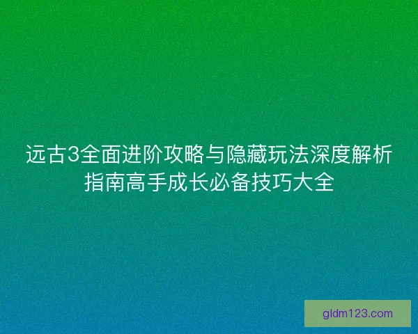 远古3全面进阶攻略与隐藏玩法深度解析指南高手成长必备技巧大全