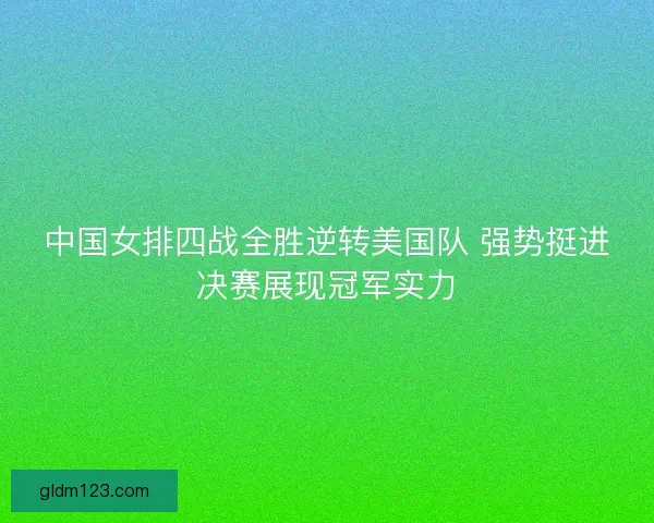 中国女排四战全胜逆转美国队 强势挺进决赛展现冠军实力