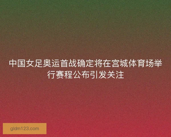 中国女足奥运首战确定将在宫城体育场举行赛程公布引发关注