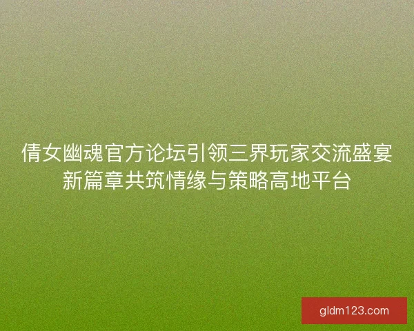倩女幽魂官方论坛引领三界玩家交流盛宴新篇章共筑情缘与策略高地平台