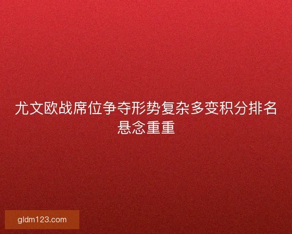 尤文欧战席位争夺形势复杂多变积分排名悬念重重