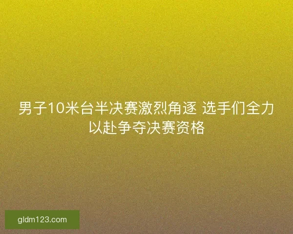 男子10米台半决赛激烈角逐 选手们全力以赴争夺决赛资格