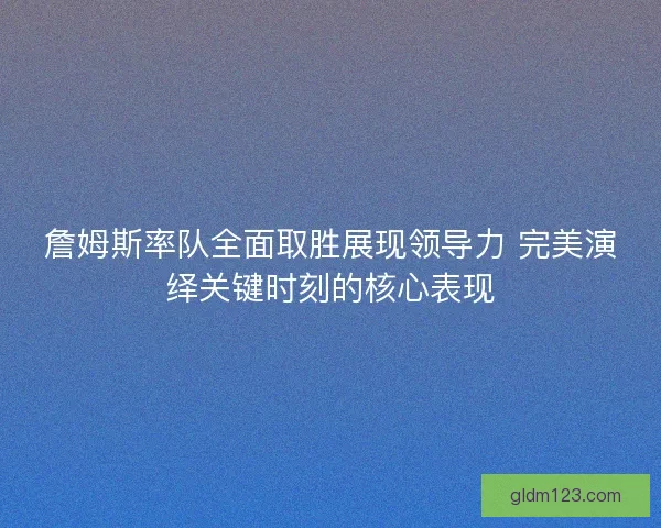 詹姆斯率队全面取胜展现领导力 完美演绎关键时刻的核心表现