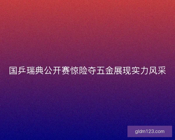 国乒瑞典公开赛惊险夺五金展现实力风采