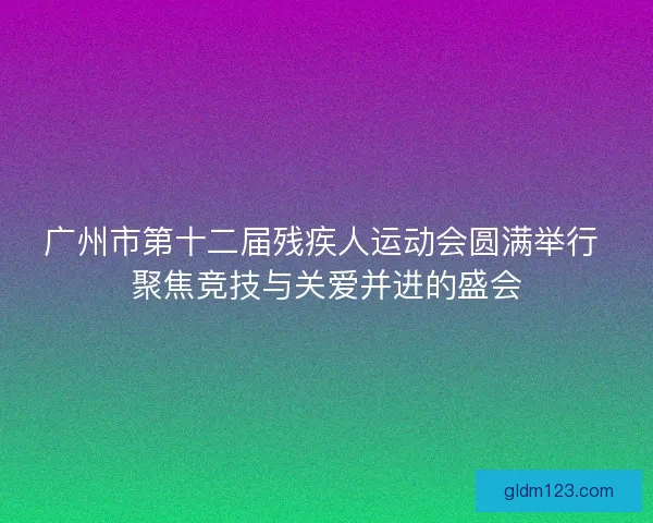 广州市第十二届残疾人运动会圆满举行 聚焦竞技与关爱并进的盛会